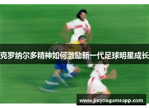 克罗纳尔多精神如何激励新一代足球明星成长
